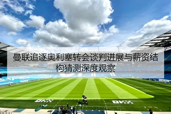 曼联追逐奥利塞转会谈判进展与薪资结构猜测深度观察（kaiyun）