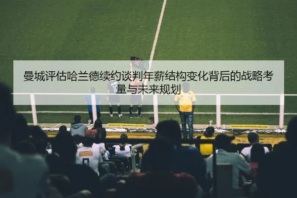 曼城评估哈兰德续约谈判年薪结构变化背后的战略考量与未来规划 | kaiyun