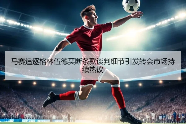 马赛追逐格林伍德买断条款谈判细节引发转会市场持续热议