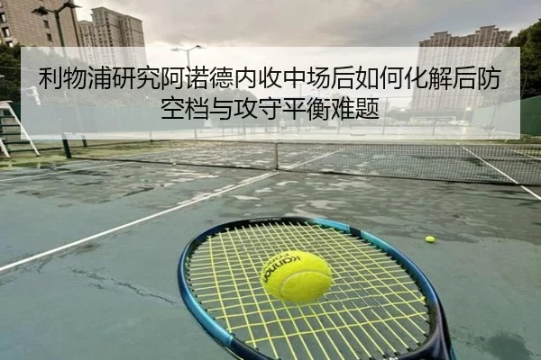利物浦研究阿诺德内收中场后如何化解后防空档与攻守平衡难题